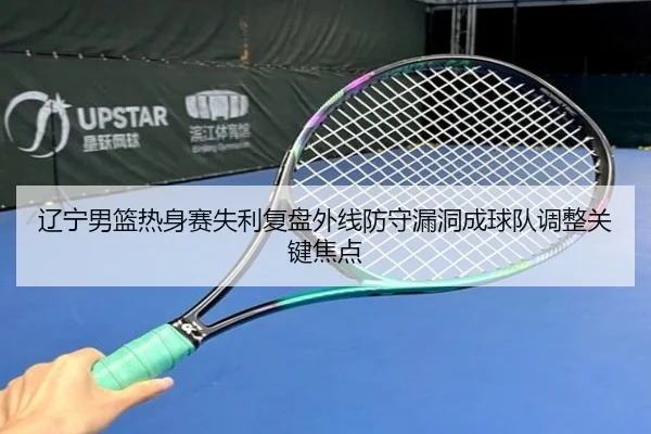 辽宁男篮热身赛失利复盘外线防守漏洞成球队调整关键焦点