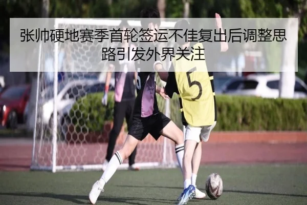 张帅硬地赛季首轮签运不佳复出后调整思路引发外界关注